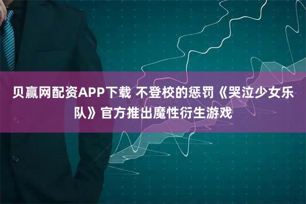 贝赢网配资APP下载 不登校的惩罚《哭泣少女乐队》官方推出魔性衍生游戏