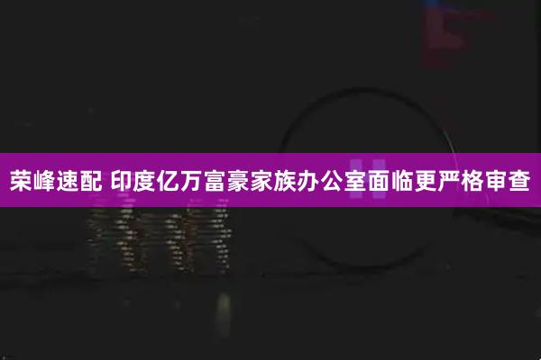 荣峰速配 印度亿万富豪家族办公室面临更严格审查