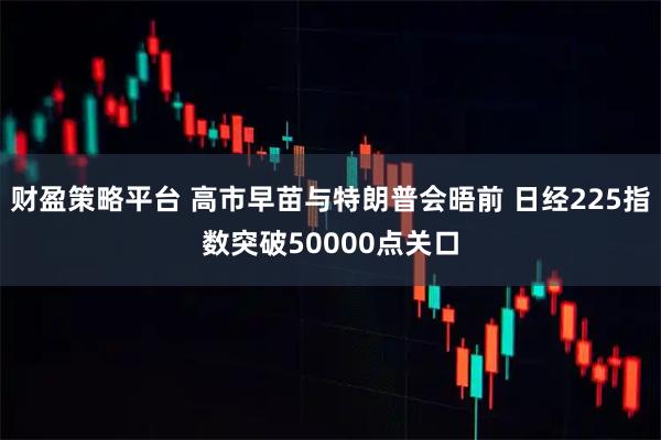 财盈策略平台 高市早苗与特朗普会晤前 日经225指数突破50000点关口