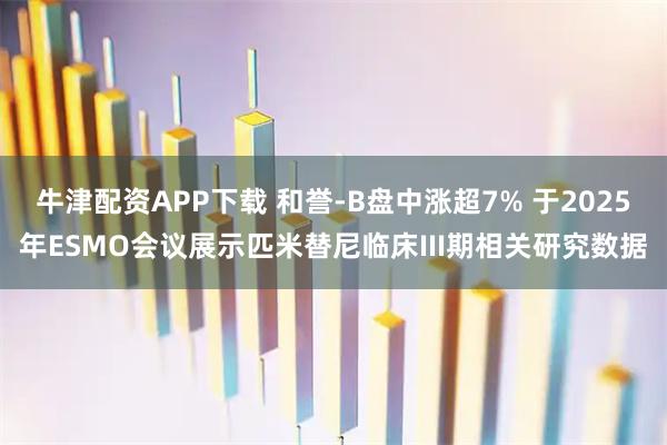 牛津配资APP下载 和誉-B盘中涨超7% 于2025年ESMO会议展示匹米替尼临床III期相关研究数据