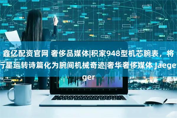 鑫亿配资官网 奢侈品媒体|积家948型机芯腕表,将行星运转诗篇化为腕间机械奇迹|奢华奢侈媒体 Jaeger