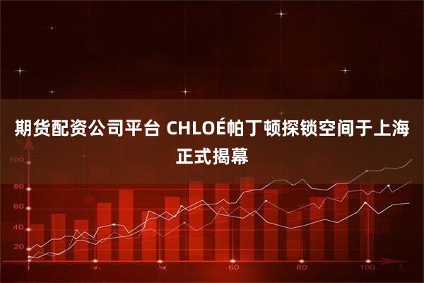期货配资公司平台 CHLOÉ帕丁顿探锁空间于上海正式揭幕