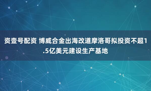 资壹号配资 博威合金出海改道摩洛哥拟投资不超1.5亿美元建设生产基地