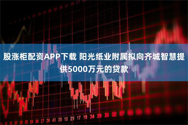 股涨柜配资APP下载 阳光纸业附属拟向齐城智慧提供5000万元的贷款