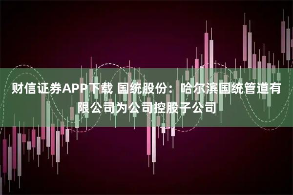 财信证券APP下载 国统股份：哈尔滨国统管道有限公司为公司控股子公司