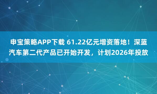 申宝策略APP下载 61.22亿元增资落地！深蓝汽车第二代产品已开始开发，计划2026年投放