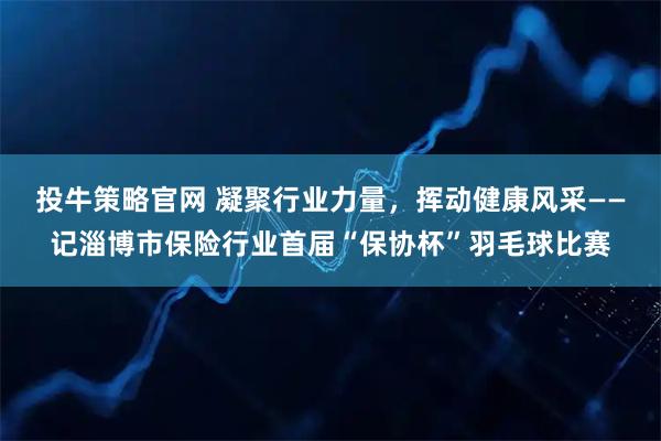 投牛策略官网 凝聚行业力量,挥动健康风采——记淄博市保险行业首届“保协杯”羽毛球比赛