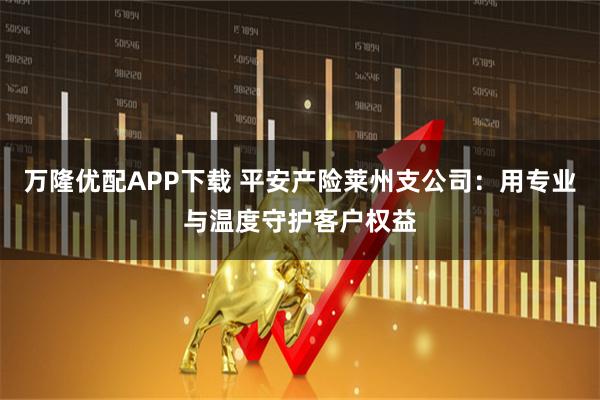 万隆优配APP下载 平安产险莱州支公司:用专业与温度守护客户权益