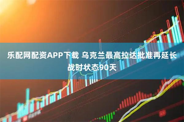 乐配网配资APP下载 乌克兰最高拉达批准再延长战时状态90天