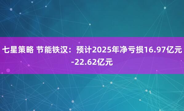 七星策略 节能铁汉：预计2025年净亏损16.97亿元-22.62亿元