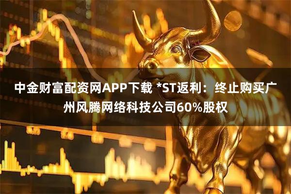 中金财富配资网APP下载 *ST返利：终止购买广州风腾网络科技公司60%股权