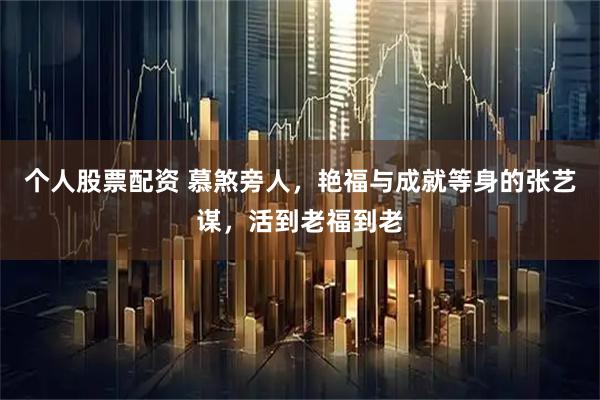 个人股票配资 慕煞旁人，艳福与成就等身的张艺谋，活到老福到老