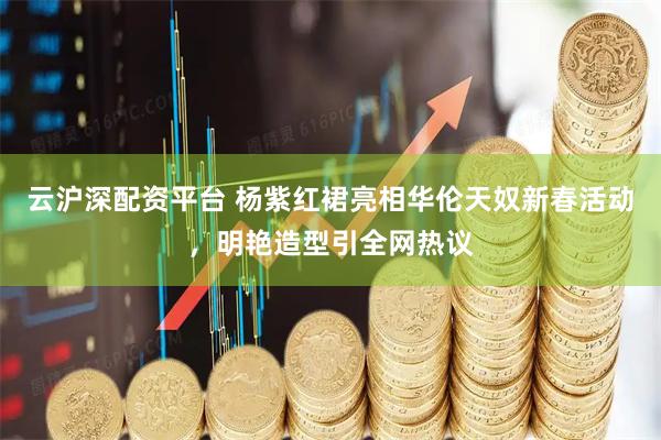 云沪深配资平台 杨紫红裙亮相华伦天奴新春活动，明艳造型引全网热议