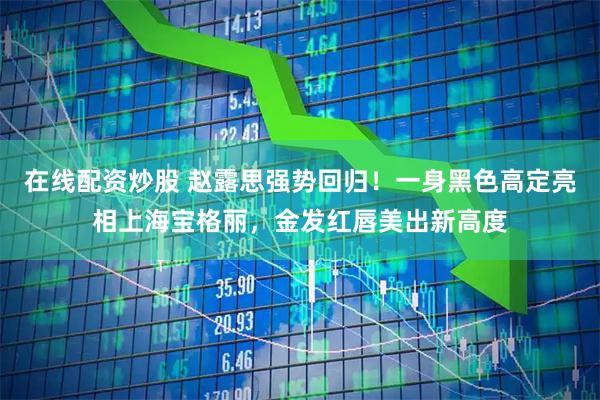 在线配资炒股 赵露思强势回归！一身黑色高定亮相上海宝格丽，金发红唇美出新高度
