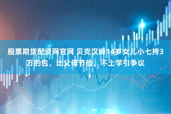 股票期货配资网官网 贝克汉姆14岁女儿小七挎3万的包，比父母节俭，不上学引争议