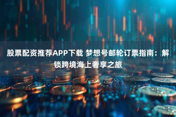 股票配资推荐APP下载 梦想号邮轮订票指南：解锁跨境海上奢享之旅