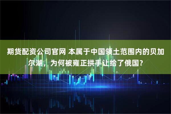 期货配资公司官网 本属于中国领土范围内的贝加尔湖，为何被雍正拱手让给了俄国？