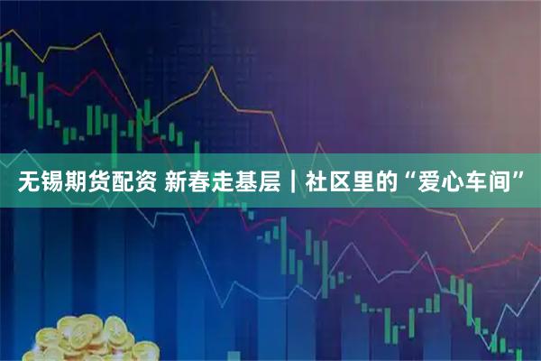 无锡期货配资 新春走基层｜社区里的“爱心车间”