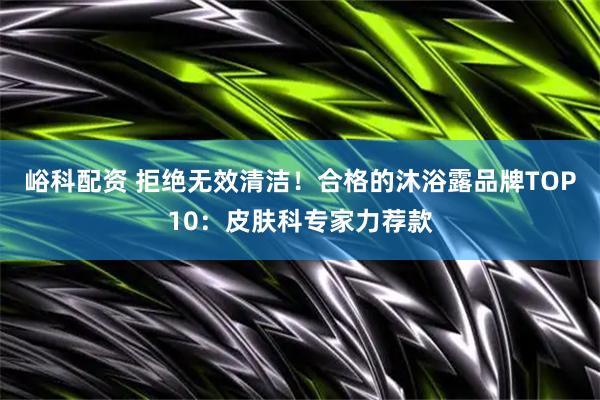 峪科配资 拒绝无效清洁！合格的沐浴露品牌TOP10：皮肤科专家力荐款