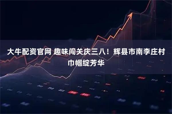 大牛配资官网 趣味闯关庆三八！辉县市南李庄村巾帼绽芳华