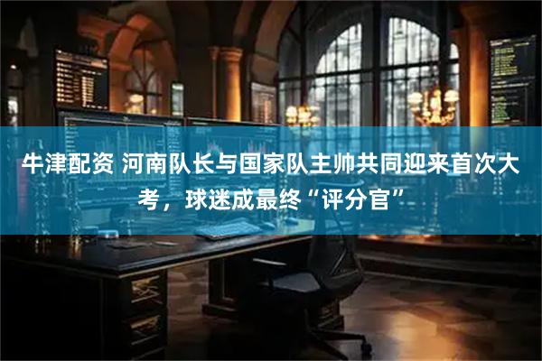 牛津配资 河南队长与国家队主帅共同迎来首次大考，球迷成最终“评分官”