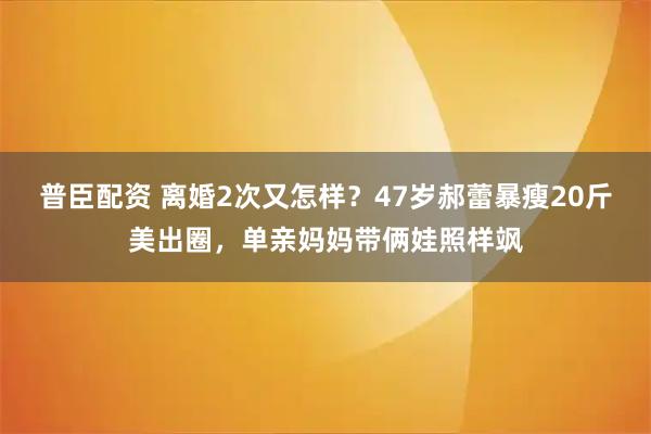 普臣配资 离婚2次又怎样？47岁郝蕾暴瘦20斤美出圈，单亲妈妈带俩娃照样飒