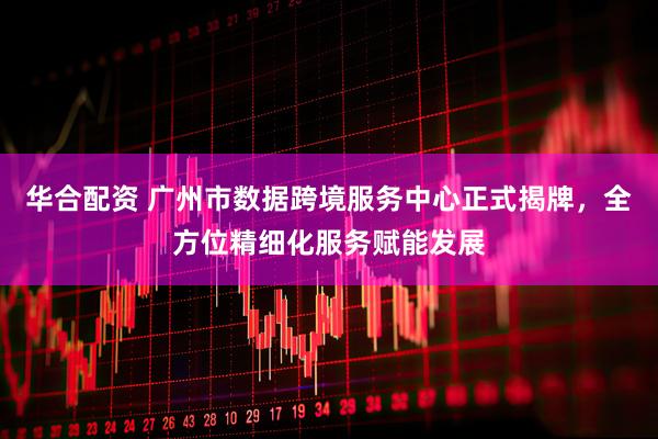 华合配资 广州市数据跨境服务中心正式揭牌，全方位精细化服务赋能发展