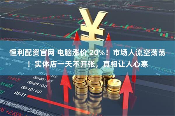 恒利配资官网 电脑涨价 20%！市场人流空荡荡！实体店一天不开张，真相让人心寒