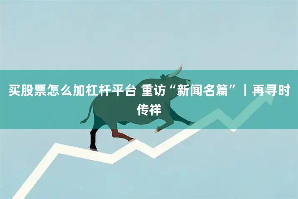 买股票怎么加杠杆平台 重访“新闻名篇”丨再寻时传祥